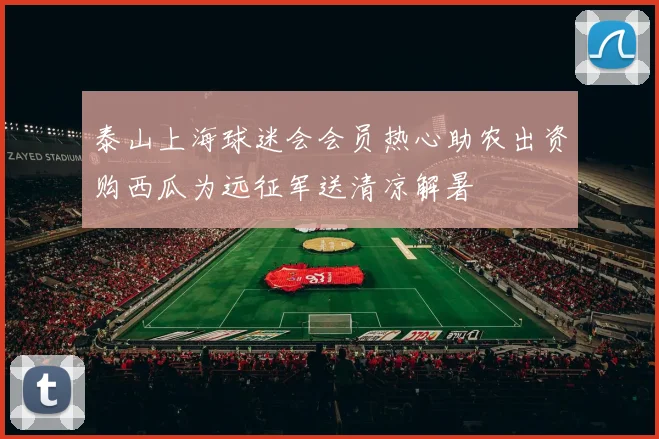 泰山上海球迷会会员热心助农出资购西瓜为远征军送清凉解暑