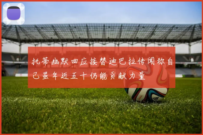 托蒂幽默回应接替迪巴拉传闻称自己虽年近五十仍能贡献力量