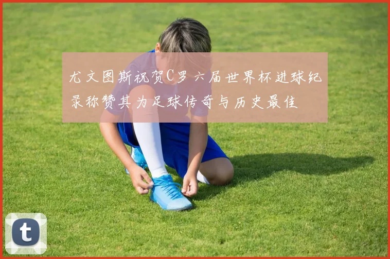 尤文图斯祝贺C罗六届世界杯进球纪录称赞其为足球传奇与历史最佳