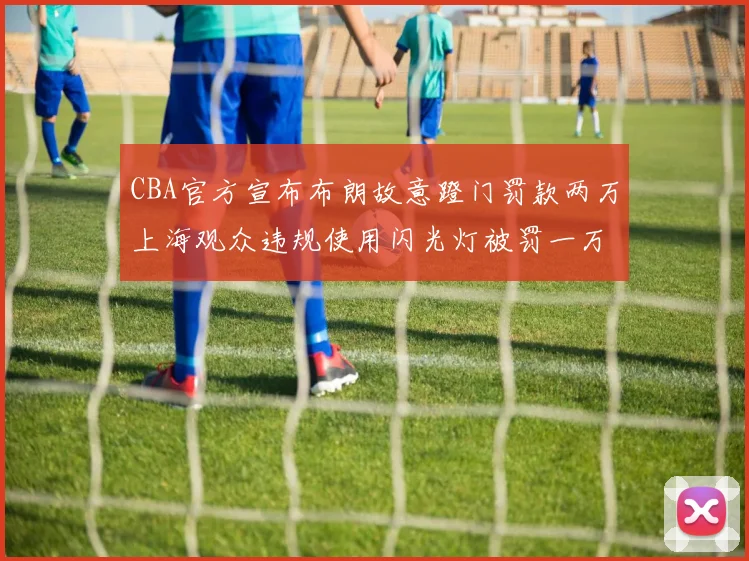 CBA官方宣布布朗故意蹬门罚款两万上海观众违规使用闪光灯被罚一万