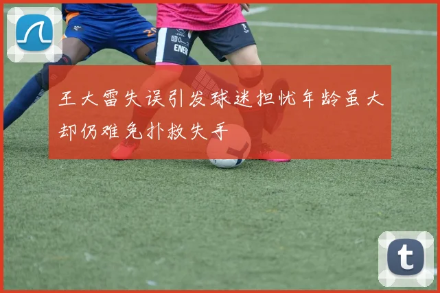 王大雷失误引发球迷担忧年龄虽大却仍难免扑救失手
