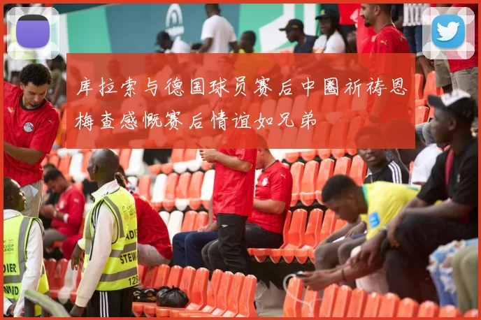库拉索与德国球员赛后中圈祈祷恩梅查感慨赛后情谊如兄弟