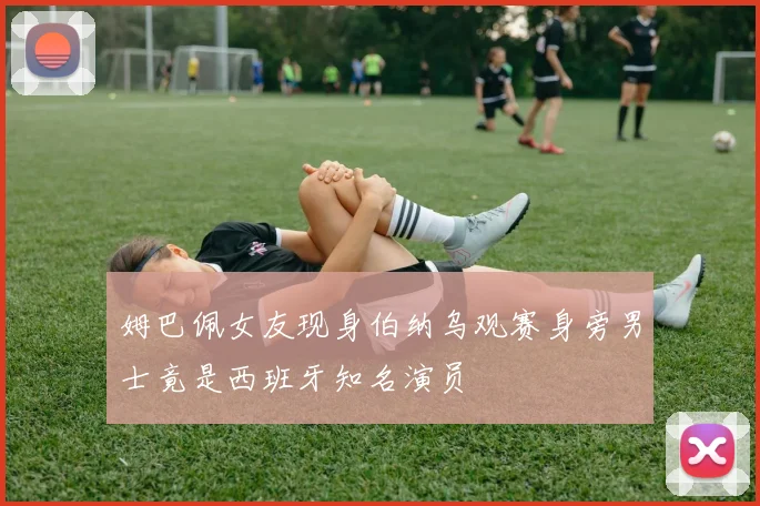 姆巴佩女友现身伯纳乌观赛身旁男士竟是西班牙知名演员