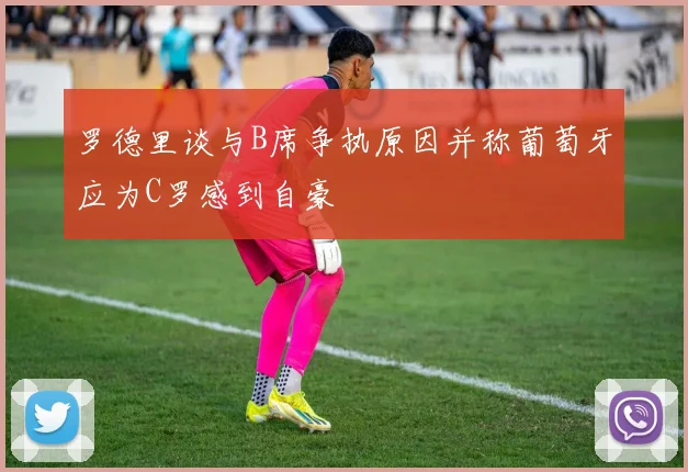 罗德里谈与B席争执原因并称葡萄牙应为C罗感到自豪
