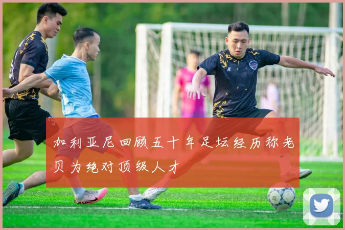 加利亚尼回顾五十年足坛经历称老贝为绝对顶级人才