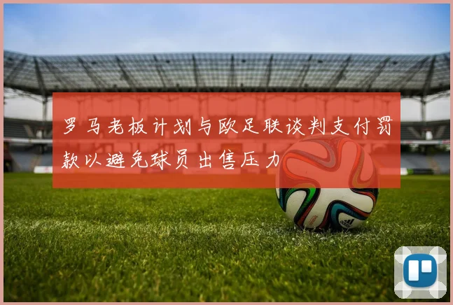 罗马老板计划与欧足联谈判支付罚款以避免球员出售压力