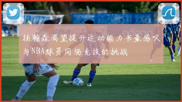 杨瀚森渴望提升运动能力书豪感叹与NBA球员同场竞技的挑战