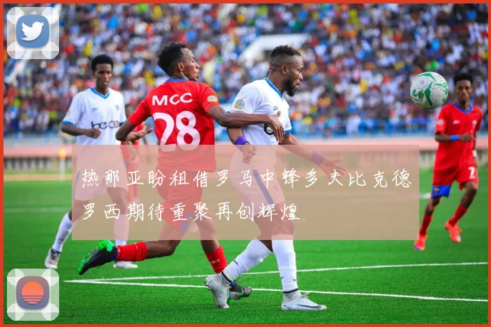 热那亚盼租借罗马中锋多夫比克德罗西期待重聚再创辉煌