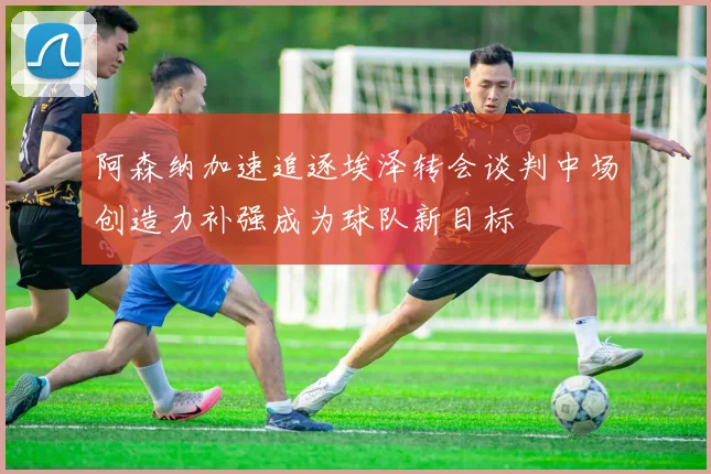 阿森纳加速追逐埃泽转会谈判中场创造力补强成为球队新目标