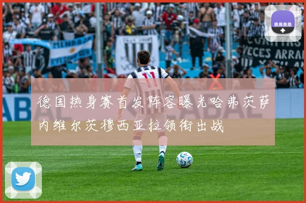 德国热身赛首发阵容曝光哈弗茨萨内维尔茨穆西亚拉领衔出战