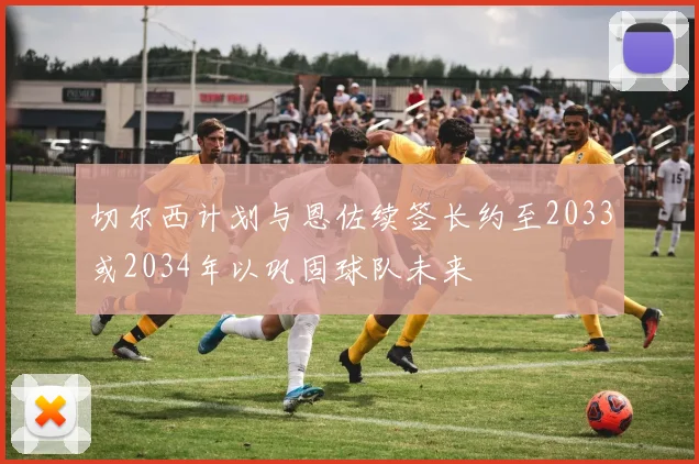 切尔西计划与恩佐续签长约至2033或2034年以巩固球队未来