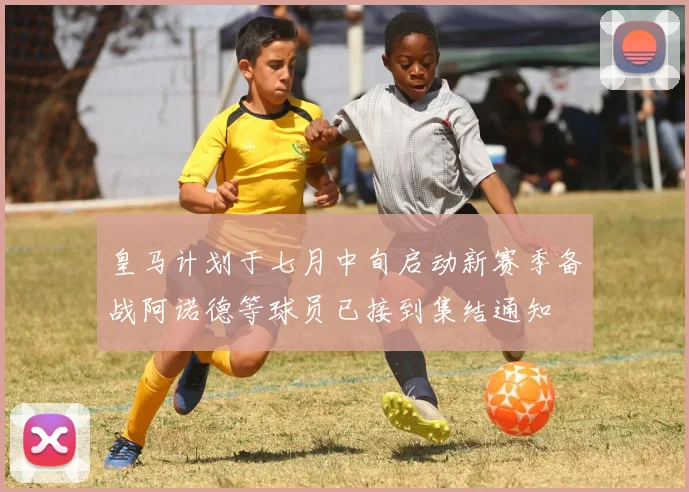 皇马计划于七月中旬启动新赛季备战阿诺德等球员已接到集结通知