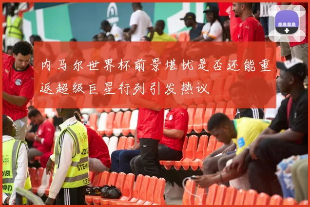内马尔世界杯前景堪忧是否还能重返超级巨星行列引发热议
