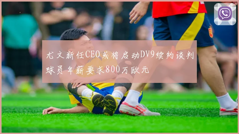 尤文新任CEO或将启动DV9续约谈判球员年薪要求800万欧元