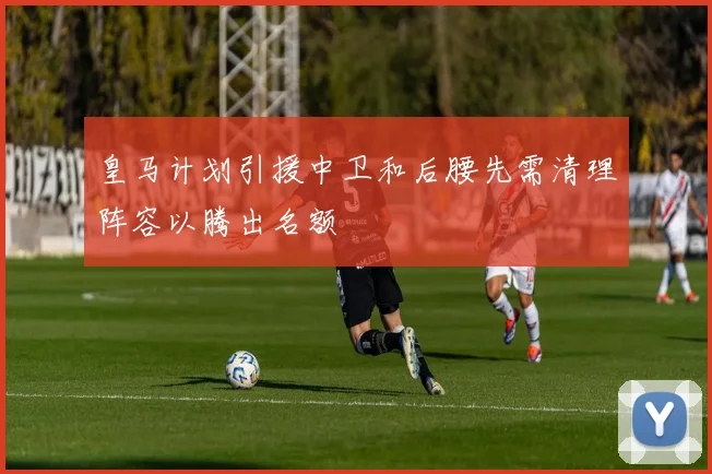 皇马计划引援中卫和后腰先需清理阵容以腾出名额