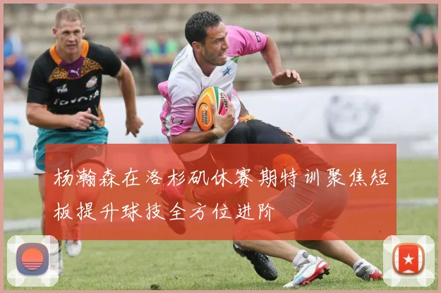 杨瀚森在洛杉矶休赛期特训聚焦短板提升球技全方位进阶