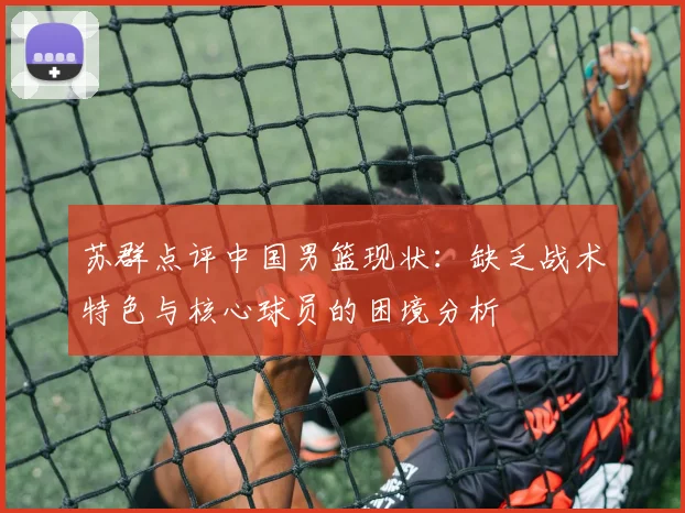 苏群点评中国男篮现状：缺乏战术特色与核心球员的困境分析