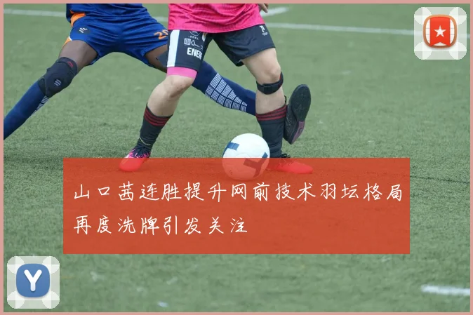 山口茜连胜提升网前技术羽坛格局再度洗牌引发关注