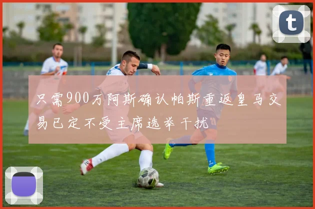 只需900万阿斯确认帕斯重返皇马交易已定不受主席选举干扰