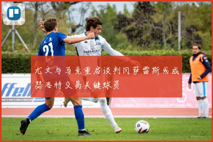 尤文与马竞重启谈判冈萨雷斯或成瑟洛特交易关键球员