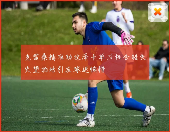 克雷桑精准助攻泽卡单刀机会错失失望拍地引发球迷惋惜
