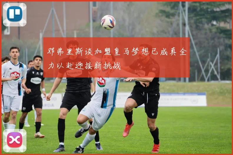 邓弗里斯谈加盟皇马梦想已成真全力以赴迎接新挑战