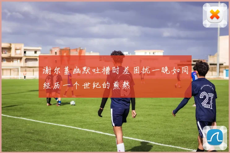 谢尔基幽默吐槽时差困扰一晚如同经历一个世纪的煎熬