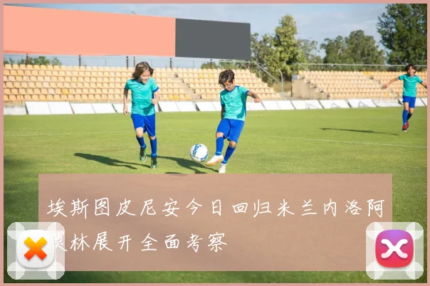 埃斯图皮尼安今日回归米兰内洛阿莫林展开全面考察