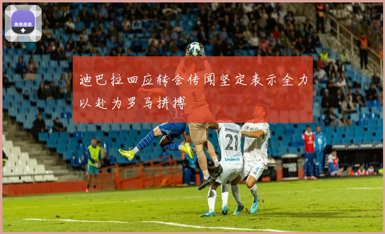 迪巴拉回应转会传闻坚定表示全力以赴为罗马拼搏