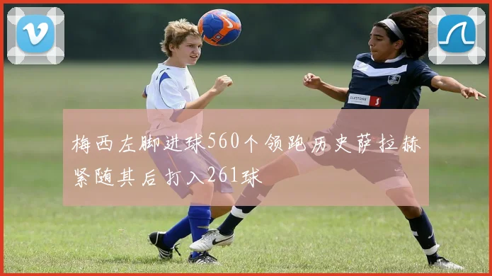 梅西左脚进球560个领跑历史萨拉赫紧随其后打入261球