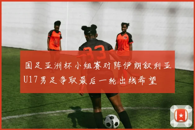 国足亚洲杯小组赛对阵伊朗叙利亚U17男足争取最后一轮出线希望