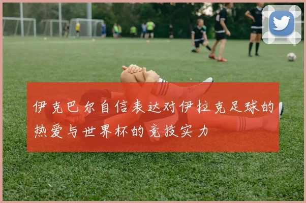 伊克巴尔自信表达对伊拉克足球的热爱与世界杯的竞技实力