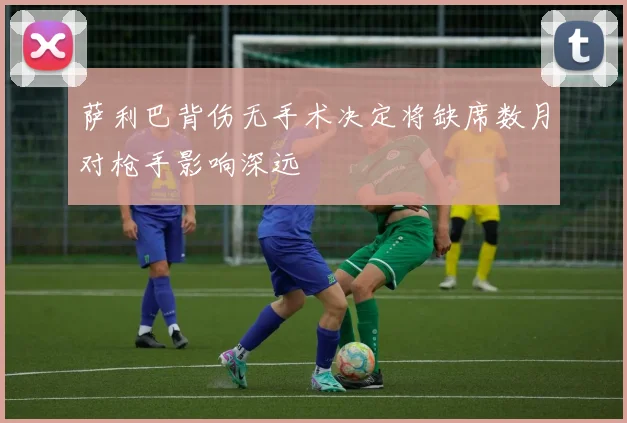 萨利巴背伤无手术决定将缺席数月对枪手影响深远